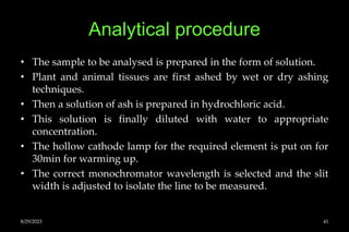 Analytical procedure
• The sample to be analysed is prepared in the form of solution.
• Plant and animal tissues are first ashed by wet or dry ashing
techniques.
• Then a solution of ash is prepared in hydrochloric acid.
• This solution is finally diluted with water to appropriate
concentration.
• The hollow cathode lamp for the required element is put on for
30min for warming up.
• The correct monochromator wavelength is selected and the slit
width is adjusted to isolate the line to be measured.
8/29/2023 41
 