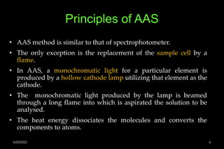 Principles of AAS
• AAS method is similar to that of spectrophotometer.
• The only exception is the replacement of the sample cell by a
flame.
• In AAS, a monochromatic light for a particular element is
produced by a hollow cathode lamp utilizing that element as the
cathode.
• The monochromatic light produced by the lamp is beamed
through a long flame into which is aspirated the solution to be
analysed.
• The heat energy dissociates the molecules and converts the
components to atoms.
8/29/2023 6
 
