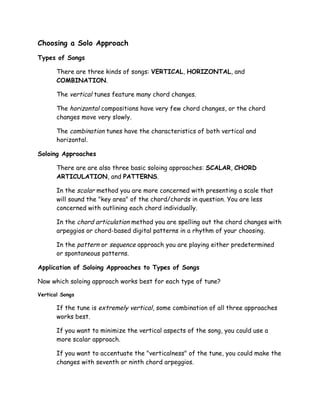 Choosing a Solo Approach
Types of Songs
There are three kinds of songs: VERTICAL, HORIZONTAL, and
COMBINATION.
The vertical tunes feature many chord changes.
The horizontal compositions have very few chord changes, or the chord
changes move very slowly.
The combination tunes have the characteristics of both vertical and
horizontal.
Soloing Approaches
There are are also three basic soloing approaches: SCALAR, CHORD
ARTICULATION, and PATTERNS.
In the scalar method you are more concerned with presenting a scale that
will sound the "key area" of the chord/chords in question. You are less
concerned with outlining each chord individually.
In the chord articulation method you are spelling out the chord changes with
arpeggios or chord-based digital patterns in a rhythm of your choosing.
In the pattern or sequence approach you are playing either predetermined
or spontaneous patterns.
Application of Soloing Approaches to Types of Songs
Now which soloing approach works best for each type of tune?
Vertical Songs
If the tune is extremely vertical, some combination of all three approaches
works best.
If you want to minimize the vertical aspects of the song, you could use a
more scalar approach.
If you want to accentuate the "verticalness" of the tune, you could make the
changes with seventh or ninth chord arpeggios.
 