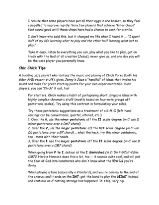 I realize that some players have put all their eggs in one basket, so they feel
compelled to improve rapidly. Very few players that achieve "killer chops"
fast sound good until those chops have had a chance to cook for a while.
I don't know who said this, but it changed my life when I heard it ... "I spent
half of my life learning what to play and the other half learning what not to
play."
Take it easy, listen to everything you can, play what you like to play, get on
track with the God of all creation (Jesus), never give up, and one day you will
be the best player you personally know.
Chic Chick Tips
A budding jazz pianist who idolizes the music and playing of Chick Corea (both his
older AND recent stuff), gives Jenny's Jazz a "handful" of ideas that invoke his
sound and make for great starting points for your own experimentation. Horn
players, you can "Chick" it out, too!
For starters, Chick makes a habit of juxtaposing short, singable ideas with
highly complex chromatic stuff (mostly based on four-note groups off
pentatonic scales). Try using this contrast in formulating your solos.
Try these pentatonic suggestions as a treatment of a ii-V-I (left hand
voicings can be conventional, quartal, altered, etc.):
1. Over the ii, use the minor pentatonic off the II scale degree (in C: use D
minor pentatonic over a Dm7 chord).
2. Over the V, use the major pentatonic off the bII scale degree (in C: use
Db pentatonic over a G7 chord) ... what the heck, try the minor pentatonic,
too - mess with their heads.
3. Over the I, use the major pentatonic off the II scale degree (in C: use D
pentatonic over a CM7 chord).
When going from V to I, detour at the I diminished (in C: Dm7-G7alt-Cdim-
CM7)!! Herbie Hancock does this a lot, too -- it sounds quite cool, and will put
the fear of God into bandmates who don't know what the !@#%& you're
doing.
When playing a tune (especially a standard), and you're coming to the end of
the chorus, and it ends on the IM7, get the band to play the bIIM7 instead,
and continue as if nothing strange has happened. It's hip, very hip.
 