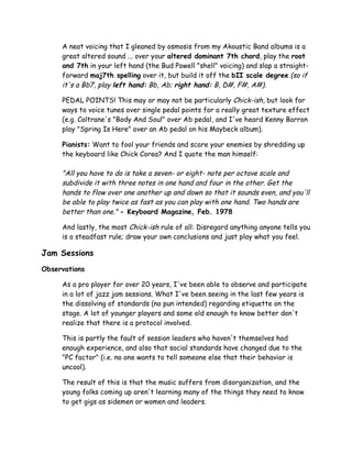 A neat voicing that I gleaned by osmosis from my Akoustic Band albums is a
great altered sound ... over your altered dominant 7th chord, play the root
and 7th in your left hand (the Bud Powell "shell" voicing) and slap a straight-
forward maj7th spelling over it, but build it off the bII scale degree (so if
it's a Bb7, play left hand: Bb, Ab; right hand: B, D#, F#, A#).
PEDAL POINTS! This may or may not be particularly Chick-ish, but look for
ways to voice tunes over single pedal points for a really great texture effect
(e.g. Coltrane's "Body And Soul" over Ab pedal, and I've heard Kenny Barron
play "Spring Is Here" over an Ab pedal on his Maybeck album).
Pianists: Want to fool your friends and scare your enemies by shredding up
the keyboard like Chick Corea? And I quote the man himself:
"All you have to do is take a seven- or eight- note per octave scale and
subdivide it with three notes in one hand and four in the other. Get the
hands to flow over one another up and down so that it sounds even, and you'll
be able to play twice as fast as you can play with one hand. Two hands are
better than one." - Keyboard Magazine, Feb. 1978
And lastly, the most Chick-ish rule of all: Disregard anything anyone tells you
is a steadfast rule; draw your own conclusions and just play what you feel.
Jam Sessions
Observations
As a pro player for over 20 years, I've been able to observe and participate
in a lot of jazz jam sessions. What I've been seeing in the last few years is
the dissolving of standards (no pun intended) regarding etiquette on the
stage. A lot of younger players and some old enough to know better don't
realize that there is a protocol involved.
This is partly the fault of session leaders who haven't themselves had
enough experience, and also that social standards have changed due to the
"PC factor" (i.e. no one wants to tell someone else that their behavior is
uncool).
The result of this is that the music suffers from disorganization, and the
young folks coming up aren't learning many of the things they need to know
to get gigs as sidemen or women and leaders.
 