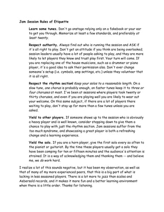 Jam Session Rules of Etiquette
Learn some tunes. Don't go onstage relying only on a fakebook or your ear
to get you through. Memorize at least a few standards, and preferably at
least twenty.
Respect authority. Always find out who is running the session and ASK if
it's all right to play. Don't get an attitude if you think are being overlooked;
session leaders usually have a lot of people asking to play, and they are more
likely to let players they know and trust play first. Your turn will come. If
you are replacing one of the house musicians, such as a drummer or piano
player, it's a good idea to ask their permission also. Don't ever change
someone's setup (i.e. cymbals, amp settings, etc.) unless they volunteer that
it is all right.
Respect the rhythm section! Keep your solos to a reasonable length. On a
slow tune, one chorus is probably enough, on faster tunes keep it to three or
four choruses at most. I've been at sessions where players took twenty or
thirty choruses, and even if you are playing well you are likely to wear out
your welcome. On this same subject, if there are a lot of players there
waiting to play, don't stay up for more than a few tunes unless you are
asked.
Yield to other players. If someone shows up to the session who is obviously
a heavy player and is well known, consider stepping down to give them a
chance to play with just the rhythm section. Jam sessions suffer from the
too much syndrome, and showcasing a great player is both a refreshing
change and a learning experience.
Yield the solo. If you are a horn player, give the first solo every so often to
the pianist or guitarist. By the time these players usually get a solo they
have been comping for ten or fifteen minutes and the audience's attention is
strained. It is a way of acknowledging them and thanking them -- and believe
me, we do work hard.
I realize a lot of this sounds negative, but it has been my observation, as well as
that of many of my more experienced peers, that this is a big part of what is
lacking in less seasoned players. There is a lot more to jazz than scales and
Aebersold records, and it makes it more fun and a better learning environment
when there is a little order. Thanks for listening.
 