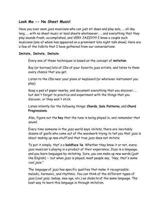 Look Ma -- No Sheet Music!
Have you ever seen jazz musicians who can just sit down and play solo, ... all day
long, ... with no sheet music or lead sheets whatsoever, ... and everything that they
play sounds fresh, accomplished, and VERY JAZZY?!!! I know a couple such
musicians (one of whom has appeared on a prominent late night talk show). Here are
a few of the tidbits that I have gathered from our conversations:
Imitate, Imitate, Imitate
Every one of these techniques is based on the concept of imitation.
Buy (or borrow) lots of CDs of your favorite jazz artists, and listen to them
every chance that you get.
Listen to the CDs near your piano or keyboard (or whatever instrument you
play).
Keep a pad of paper nearby, and document everything that you discover, ...
but don't forget to practice and experiment with the things that you
discover, or they won't stick.
Listen intently for the following things: Chords, Solo Patterns, and Chord
Progressions.
Also, figure out the key that the tune is being played in, and remember that
sound.
Every time someone in the jazz world says imitate, there are inevitably
dozens of goofs who come out of the woodwork trying to tell you that jazz is
about making up new stuff and that true jazz does not imitate.
To put it simply, that's a boldface lie. Whether they know it or not, every
jazz musician's playing is a product of their experience. Jazz is a language,
and you learn languages by imitating. Sure, you can make up new words (just
like English) -- but when jazz is played, most people say, "Hey, that's some
cool jazz."
The language of jazz has specific qualities that make it recognizable:
melodic, harmonic, and rhythmic. You can think of the different types of
jazz (cool jazz, bebop, new age, etc.) as dialects of the same language. The
best way to learn this language is through imitation.
 