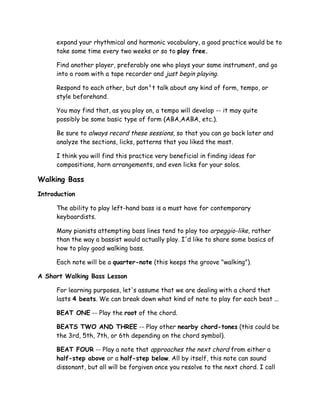 expand your rhythmical and harmonic vocabulary, a good practice would be to
take some time every two weeks or so to play free.
Find another player, preferably one who plays your same instrument, and go
into a room with a tape recorder and just begin playing.
Respond to each other, but don¹t talk about any kind of form, tempo, or
style beforehand.
You may find that, as you play on, a tempo will develop -- it may quite
possibly be some basic type of form (ABA,AABA, etc.).
Be sure to always record these sessions, so that you can go back later and
analyze the sections, licks, patterns that you liked the most.
I think you will find this practice very beneficial in finding ideas for
compositions, horn arrangements, and even licks for your solos.
Walking Bass
Introduction
The ability to play left-hand bass is a must have for contemporary
keyboardists.
Many pianists attempting bass lines tend to play too arpeggio-like, rather
than the way a bassist would actually play. I'd like to share some basics of
how to play good walking bass.
Each note will be a quarter-note (this keeps the groove "walking").
A Short Walking Bass Lesson
For learning purposes, let's assume that we are dealing with a chord that
lasts 4 beats. We can break down what kind of note to play for each beat ...
BEAT ONE -- Play the root of the chord.
BEATS TWO AND THREE -- Play other nearby chord-tones (this could be
the 3rd, 5th, 7th, or 6th depending on the chord symbol).
BEAT FOUR -- Play a note that approaches the next chord from either a
half-step above or a half-step below. All by itself, this note can sound
dissonant, but all will be forgiven once you resolve to the next chord. I call
 