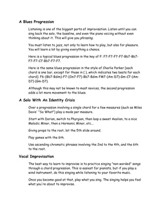 A Blues Progression
Listening is one of the biggest parts of improvisation. Listen until you can
sing back the solo, the bassline, and even the piano voicing without even
thinking about it. This will give you phrasing.
You must listen to jazz, not only to learn how to play, but also for pleasure.
You will learn a lot by giving everything a chance.
Here is a typical blues progression in the key of F: F7-F7-F7-F7-Bb7-Bb7-
F7-F7-C7-Bb7-F7-F7.
Here is the same blues progression in the style of Charlie Parker [each
chord is one bar, except for those in ( ), which indicates two beats for each
chord]: F6-(Bb7-Bdim)-F7-(Cm7-F7)-Bb7-Bdim-FM7-(Am-D7)-Gm-C7-(Am-
D7)-(Gm-D7).
Although this may not be known to most novices, the second progression
adds a lot more movement to the blues.
A Solo With An Identity Crisis
Over a progression involving a single chord for a few measures (such as Miles
Davis' "So What") play a mode per measure.
Start with Dorian, switch to Phyrgian, then loop a sweet Aeolian, to a nice
Melodic Minor, then a Harmonic Minor, etc...
Giving props to the root, let the 5th slide around.
Play games with the 6th.
Use ascending chromatic phrases involving the 2nd to the 4th, and the 6th
to the root.
Vocal Improvisation
The best way to learn to improvise is to practice singing "non-worded" songs
through a chord progression. This is easiest for pianists, but if you play a
wind instrument, do this singing while listening to your favorite music.
Once you become good at that, play what you sing. The singing helps you feel
what you're about to improvise.
 