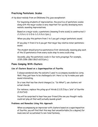 Practicing Pentatonic Scales
A tip about melody from an Oklahoma City jazz saxophonist:
For beginning students of improvisation, the practice of pentatonic scales
along with the major scales is very important for quickly developing more
melodic sounding improvisations.
Based on a major scale, a pentatonic (meaning 5 note scale) is constructed 1-
2-3-5-6-1-2-3-5-6-1-2-3-5-6-1 (etc.).
When you play this pattern from 1 to 1 you get a major pentatonic sound.
If you play it from 6 to 6 you get that major key relative minor pentatonic
sound.
The student should practice pentatonics first diatonically, meaning play each
of the 12 pentatonics from every scale step to every scale step.
Secondly, play the pentatonic scale in four note groupings. For example,
1235-2356-3561-5612-6123 (etc.)
Piano Comping With Clusters
Use of Clusters Based on a Superimposition of Fourths
I always wondered why the soloists I used to accompany sounded so corny.
Well, they just have to be challenged a bit. Here's a tip to make your pals
sound interesting.
In a tune that has few chord changes (i.e. "So What"), use clusters, not
actual chords.
For instance, replace the piling up of thirds (1,3,5,7) by a "pile" of fourths
(1,4,b7,b3).
You will be surprised to hear how your friend (the one you thought really
could not play all that well) actually sounds great!
Problems and Remedies Using this Approach
When accompanying an improviser with clusters based on a superimposition
of fourths, you will find that this may feel uncomfortable (to a degree) for
musicians not accustomed to non-tonal harmony.
 