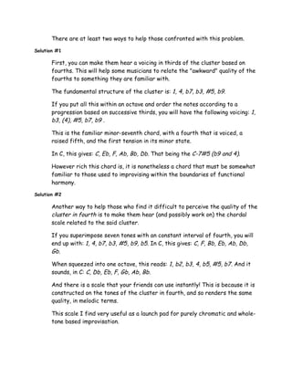 There are at least two ways to help those confronted with this problem.
Solution #1
First, you can make them hear a voicing in thirds of the cluster based on
fourths. This will help some musicians to relate the "awkward" quality of the
fourths to something they are familiar with.
The fundamental structure of the cluster is: 1, 4, b7, b3, #5, b9.
If you put all this within an octave and order the notes according to a
progression based on successive thirds, you will have the following voicing: 1,
b3, (4), #5, b7, b9 .
This is the familiar minor-seventh chord, with a fourth that is voiced, a
raised fifth, and the first tension in its minor state.
In C, this gives: C, Eb, F, Ab, Bb, Db. That being the C-7#5 (b9 and 4).
However rich this chord is, it is nonetheless a chord that must be somewhat
familiar to those used to improvising within the boundaries of functional
harmony.
Solution #2
Another way to help those who find it difficult to perceive the quality of the
cluster in fourth is to make them hear (and possibly work on) the chordal
scale related to the said cluster.
If you superimpose seven tones with an constant interval of fourth, you will
end up with: 1, 4, b7, b3, #5, b9, b5. In C, this gives: C, F, Bb, Eb, Ab, Db,
Gb.
When squeezed into one octave, this reads: 1, b2, b3, 4, b5, #5, b7. And it
sounds, in C: C, Db, Eb, F, Gb, Ab, Bb.
And there is a scale that your friends can use instantly! This is because it is
constructed on the tones of the cluster in fourth, and so renders the same
quality, in melodic terms.
This scale I find very useful as a launch pad for purely chromatic and whole-
tone based improvisation.
 