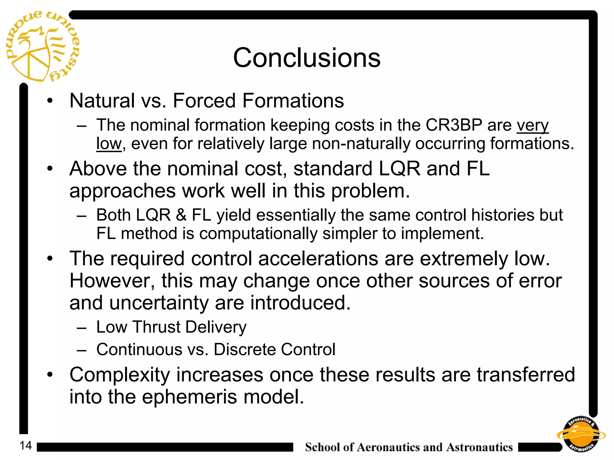 14
Conclusions
• Natural vs. Forced Formations
– The nominal formation keeping costs in the CR3BP are very
low, even for relatively large non-naturally occurring formations.
• Above the nominal cost, standard LQR and FL
approaches work well in this problem.
– Both LQR & FL yield essentially the same control histories but
FL method is computationally simpler to implement.
• The required control accelerations are extremely low.
However, this may change once other sources of error
and uncertainty are introduced.
– Low Thrust Delivery
– Continuous vs. Discrete Control
• Complexity increases once these results are transferred
into the ephemeris model.
 