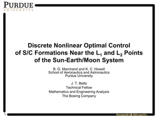 1
Discrete Nonlinear Optimal Control
of S/C Formations Near the L1 and L2 Points
of the Sun-Earth/Moon System
B. G. Marchand and K. C. Howell
School of Aeronautics and Astronautics
Purdue University
J. T. Betts
Technical Fellow
Mathematics and Engineering Analysis
The Boeing Company
 