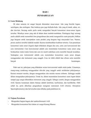 BAB 1
PENDAHULUAN
1.1 Latar Belakang
Di alam semesta ini sangat banyak ditemukan unsur-unsur. Ada yang bersifat logam,
semilogam, dan nonlogam. Dan letaknya pun juga berbeda-beda. Ada yang di tanah, udara, air,
dan lain-lain. Seorang analis perlu untuk mengetahui banyak konsentrasi unsur-unsur logam
tersebut. Misalnya unsur yang ada di dalam daun tumbuh-tumbuhan. Pentingnya bagi seorang
analis adalah untuk menambah ilmu pengetahuan dan untuk menganalisis suatu penyakit, bahkan
juga berguna untuk menciptakan suatu produk yang berguna bagi masyarakat luas. Namun,
proses analisis tersebut tidaklah mudah. Karena membutuhkan keahlian tertentu. Cara penentuan
konsentrasi suatu unsur (logam) dapat dilakukan dengan dua cara, yaitu cara konvensional dan
cara instrumental. Cara konvensional adalah cara menentukan konsentrasi suatu unsur yang
berdasarkan reaksi-reaksi kimia dan cara ini masih sederhana serta memiliki banyak kesalahan.
Sedangkan cara instrumental adalah cara menentukan konsentrasi suatu unsur dengan
menggunakan alat instrument yang canggih. Cara ini lebih efektif dan efisien serta memiliki
banyak keuntungan.
Pada saat ini, pekerjaan yang dilakukan secara konvensional sudah mulai pudar. Umumnya,
orang-orang cenderung menggunakan alat-alat yang canggih untuk melakukan pekerjaannya.
Karena menurut mereka, dengan menggunakan alat mereka merasa terbantu. Sehingga mudah
dalam mengerjakan pekerjaannya. Untuk itu, dalam menentukan konsentrasi suatu logam dalam
sampel juga sangat dibutuhkan instrument yang canggih. Sebagai contoh, dengan menggunakan
AAS. Karena keutamaan dalam bekerja adalah ketelitian, keefisienan, dan keefektifan. Oleh
sebab itu, perlu diberikan pengetahuan mengenai instrument AAS (Atomic Absorption
Spectrophotometry) dan hal tersebut akan dibahas pada praktikum ini.
1.2 Tujuan Percobaan
- Mengetahui bagian-bagain dari spektrofotometri AAS
- Mengetahui konsentrasi besi dalam air sungai Karang Mumus
 