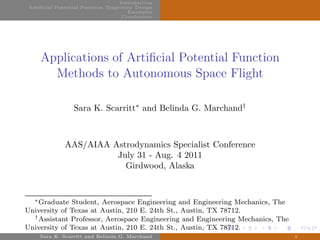 Introduction
Artificial Potential Function Trajectory Design
Examples
Conclusions
Applications of Artiﬁcial Potential Function
Methods to Autonomous Space Flight
Sara K. Scarritt∗
and Belinda G. Marchand†
AAS/AIAA Astrodynamics Specialist Conference
July 31 - Aug. 4 2011
Girdwood, Alaska
∗Graduate Student, Aerospace Engineering and Engineering Mechanics, The
University of Texas at Austin, 210 E. 24th St., Austin, TX 78712.
†Assistant Professor, Aerospace Engineering and Engineering Mechanics, The
University of Texas at Austin, 210 E. 24th St., Austin, TX 78712.
Sara K. Scarritt and Belinda G. Marchand 1
 