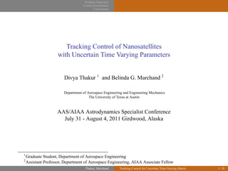 Problem Statement
Control Formulation
Conclusions
Tracking Control of Nanosatellites
with Uncertain Time Varying Parameters
Divya Thakur 1
and Belinda G. Marchand 2
Department of Aerospace Engineering and Engineering Mechanics
The University of Texas at Austin
AAS/AIAA Astrodynamics Specialist Conference
July 31 - August 4, 2011 Girdwood, Alaska
1
Graduate Student, Department of Aerospace Engineering
2
Assistant Professor, Department of Aerospace Engineering, AIAA Associate Fellow
Thakur, Marchand Tracking Control for Uncertain Time-Varying Matrix 1/ 18
 