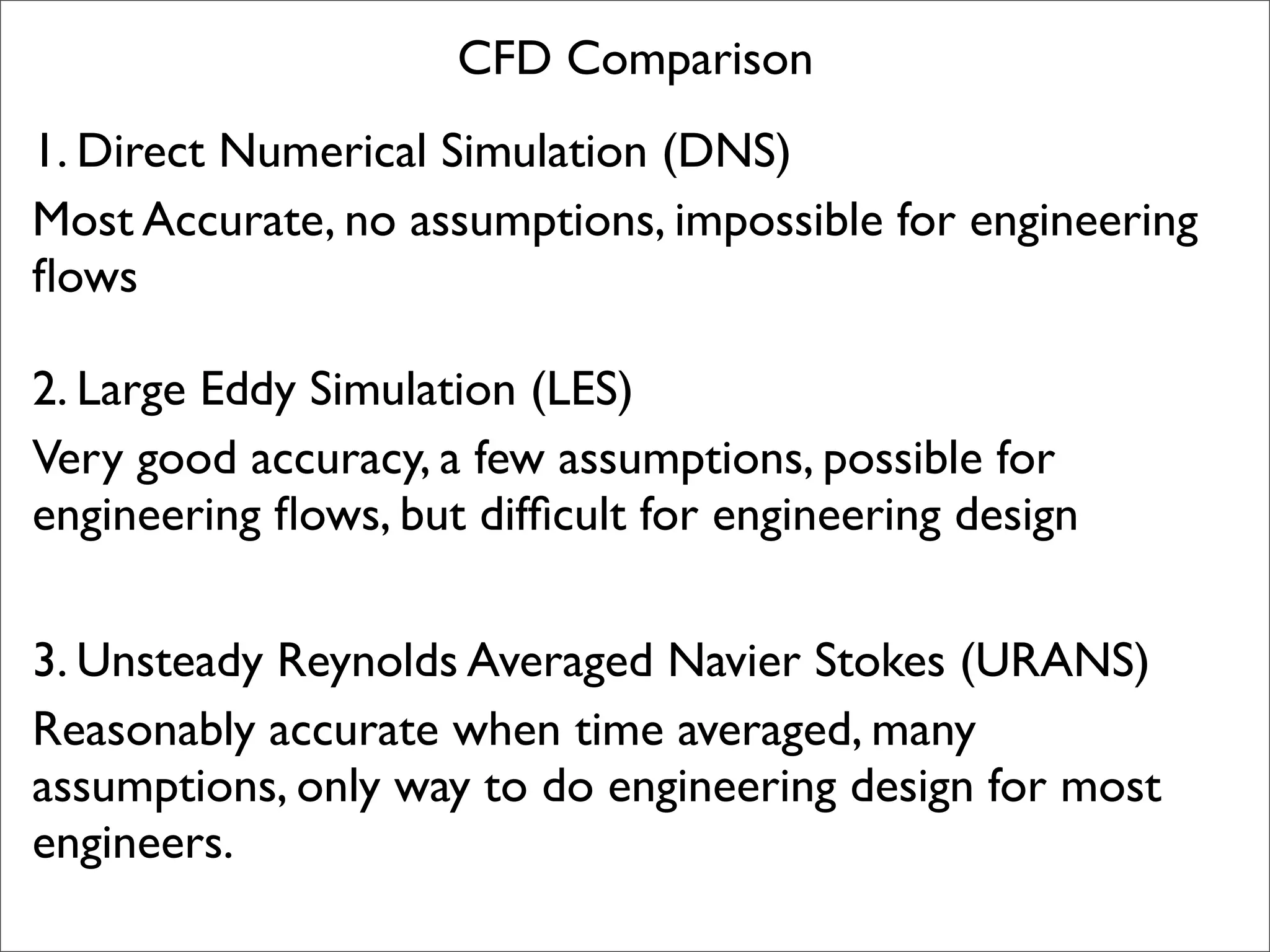 CFD Comparison
1. Direct Numerical Simulation (DNS)
Most Accurate, no assumptions, impossible for engineering
ﬂows

2. Large Eddy Simulation (LES)
Very good accuracy, a few assumptions, possible for
engineering ﬂows, but difﬁcult for engineering design

3. Unsteady Reynolds Averaged Navier Stokes (URANS)
Reasonably accurate when time averaged, many
assumptions, only way to do engineering design for most
engineers.
 