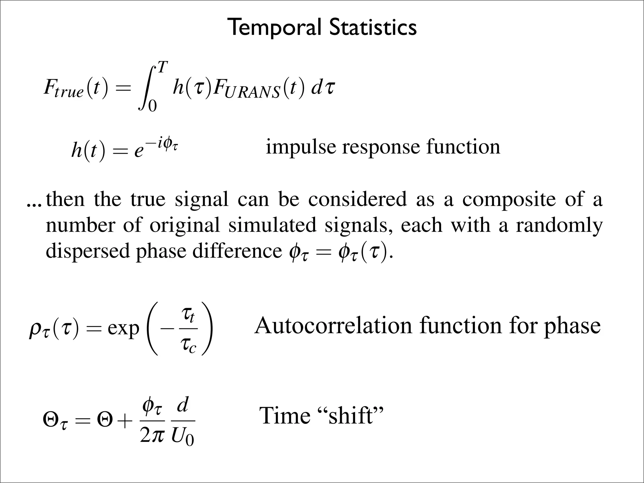 - is (t) = summarised below.
 rue
     a normalised time scale associated with the
 ) using an impulseURANS (t) dτ
                    h(τ)F response function h(t) (5)            This procedure is
 e time signal. Australia
 009, Adelaide, Note, Gaussian statistics could
               0                   Temporal Statistics          of coherency alon
d.              Temporal Model
                        T                                      way of introducing
  nal can be considereddescribed as
sponse function canh(τ)F    be   as a composite of a
nal simulated a linear distribution a randomly
                It                URANS                    (5) ﬂowﬁeld to a noise
         Ftrue (t)is signals, each withtrue force F (t) is convoluted over a
                    =assumed that the(t) dτ
odel calls for           0                 of variancetrue      simulation.
difference signalφof time length T to the URANS simulated force signal
                φτ = τ (τ).
         23–25 URANS (t) 2009, be described as(6)
  ulse response function can an impulse response
             h(t) = e−iφτ using Adelaide, Australia function h(t)
                FNovember
                                                                To estimate the s
nner as the spatial case (Casalino and Jacob
                                                                Using the spanwi
                                                                relations (Norberg
ection), (τ is = w
      ...wτ it t )the true signalthe autocorrelation as a composite measurem
         then assumed τt      that can be considered
                        τ,max                T    (8)          phase (φof a
                                                                imental η ) is crea
an be number of according τto Laplacian statis-each(6) a randomly
          distributed original simulated signals, 3
                       h(t) = e−iφ (t) =                    with
                                  Ftrue          h(τ)FURANS (t) dτ
                                                                instead.       (5)
  /τc . This variance distribution isφτ = φτ (τ).
         dispersed phase difference used to gen-
                                              0                 The phase distrib
                of phase (φτ ) response τt ≤ 1 that
 ispersion If the impulse over 0 ≤ function can be described as time
                                                                Frequency Com
         In the same manner as the spatial case (Casalino and Jacob
                                                           3
                             τt
 arded time of the URANS signal used to cal-
          (τ)                         Autocorrelation function for phase
       ρτ2003, see next section), it is assumed that the autocorrelation
q. 4 using = exp − τc                               (7)         The experimental
         coefﬁcient (ρτ ) can be distributed according to Laplacian statis- oc
                                                                the main tone
                                                     −iφτ
 ,       tics                               h(t) = e            URANS simulatio(6)
 is the time delayφnormalised by the time base
                          τ d                                   frequency scaling
   is a normalised 2π U0
                                       Time “shift” 
         Θτ = Θ + time scale associated with (9) the           The frequency and
                                                                This procedure is
  e time signal. Note, Gaussian statistics could     τt                          3
                                   ρτ (τ) = exp −                          (7)
                                                                of coherency alo
                                                     τ
 