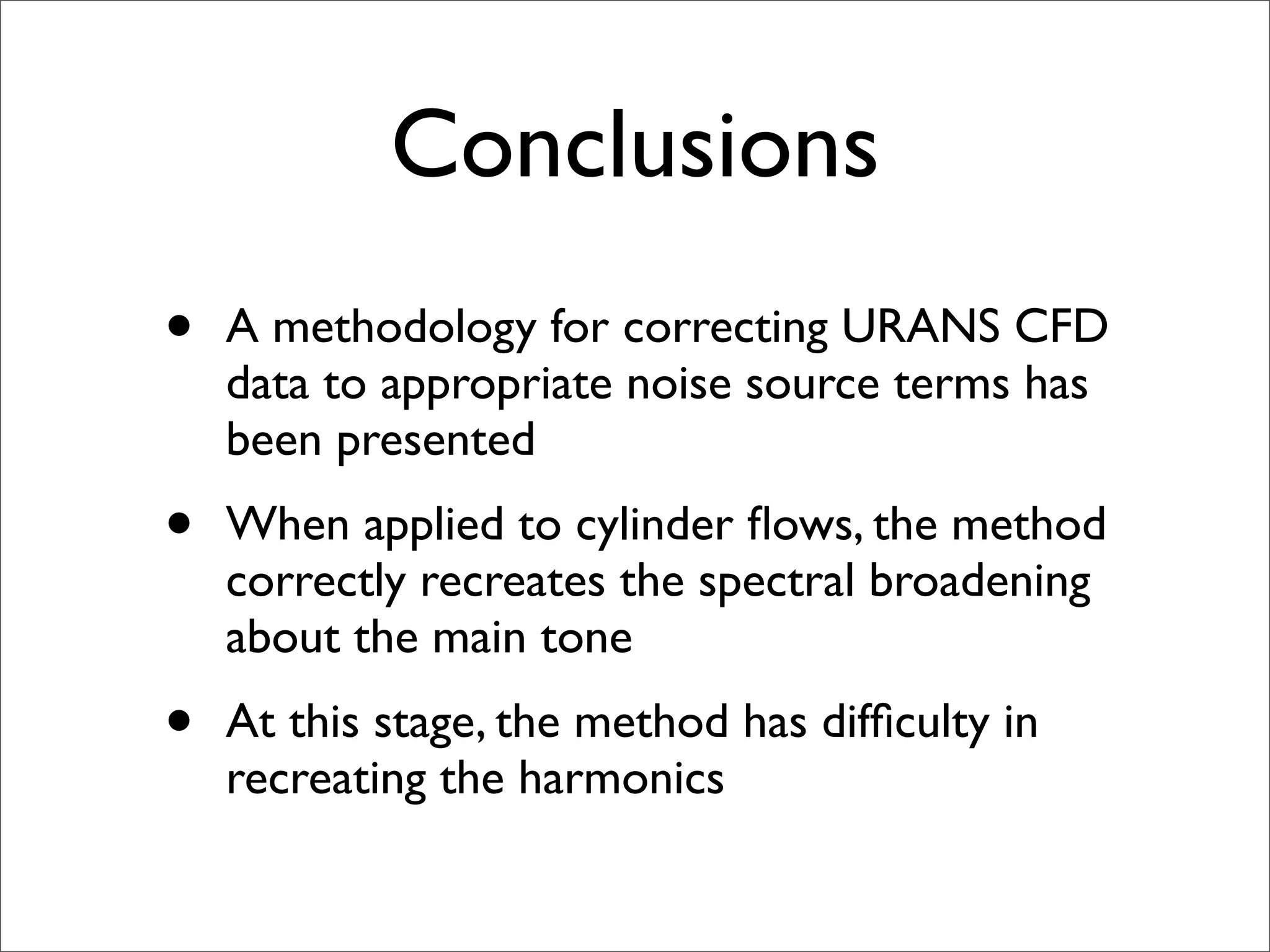 Conclusions
•   A methodology for correcting URANS CFD
    data to appropriate noise source terms has
    been presented
•   When applied to cylinder ﬂows, the method
    correctly recreates the spectral broadening
    about the main tone
•   At this stage, the method has difﬁculty in
    recreating the harmonics
 