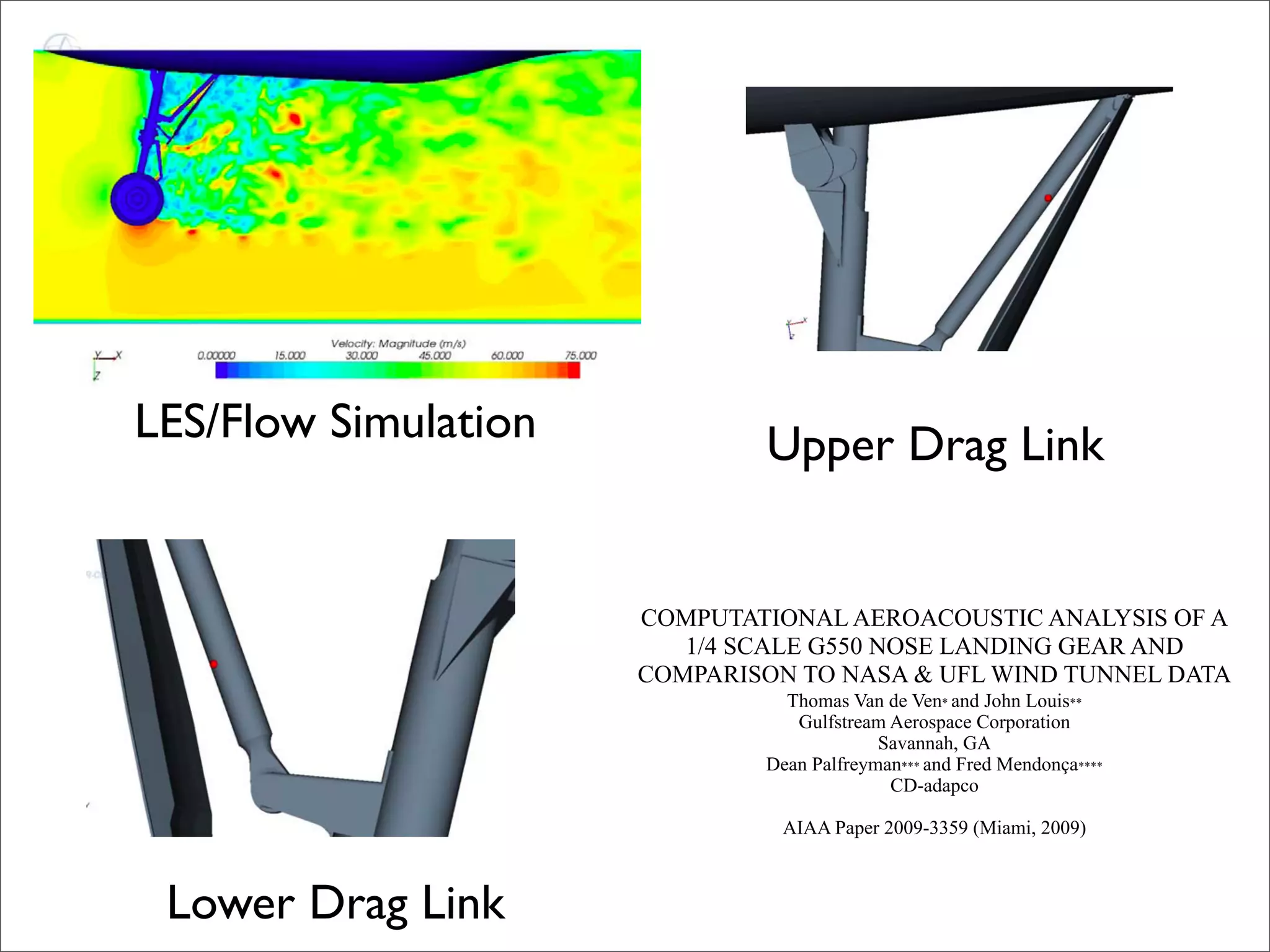 LES/Flow Simulation           Upper Drag Link


                      COMPUTATIONAL AEROACOUSTIC ANALYSIS OF A
                         1/4 SCALE G550 NOSE LANDING GEAR AND
                      COMPARISON TO NASA & UFL WIND TUNNEL DATA
                                Thomas Van de Ven* and John Louis**
                                 Gulfstream Aerospace Corporation
                                           Savannah, GA
                              Dean Palfreyman*** and Fred Mendonça****
                                            CD-adapco

                                AIAA Paper 2009-3359 (Miami, 2009)



 Lower Drag Link
 