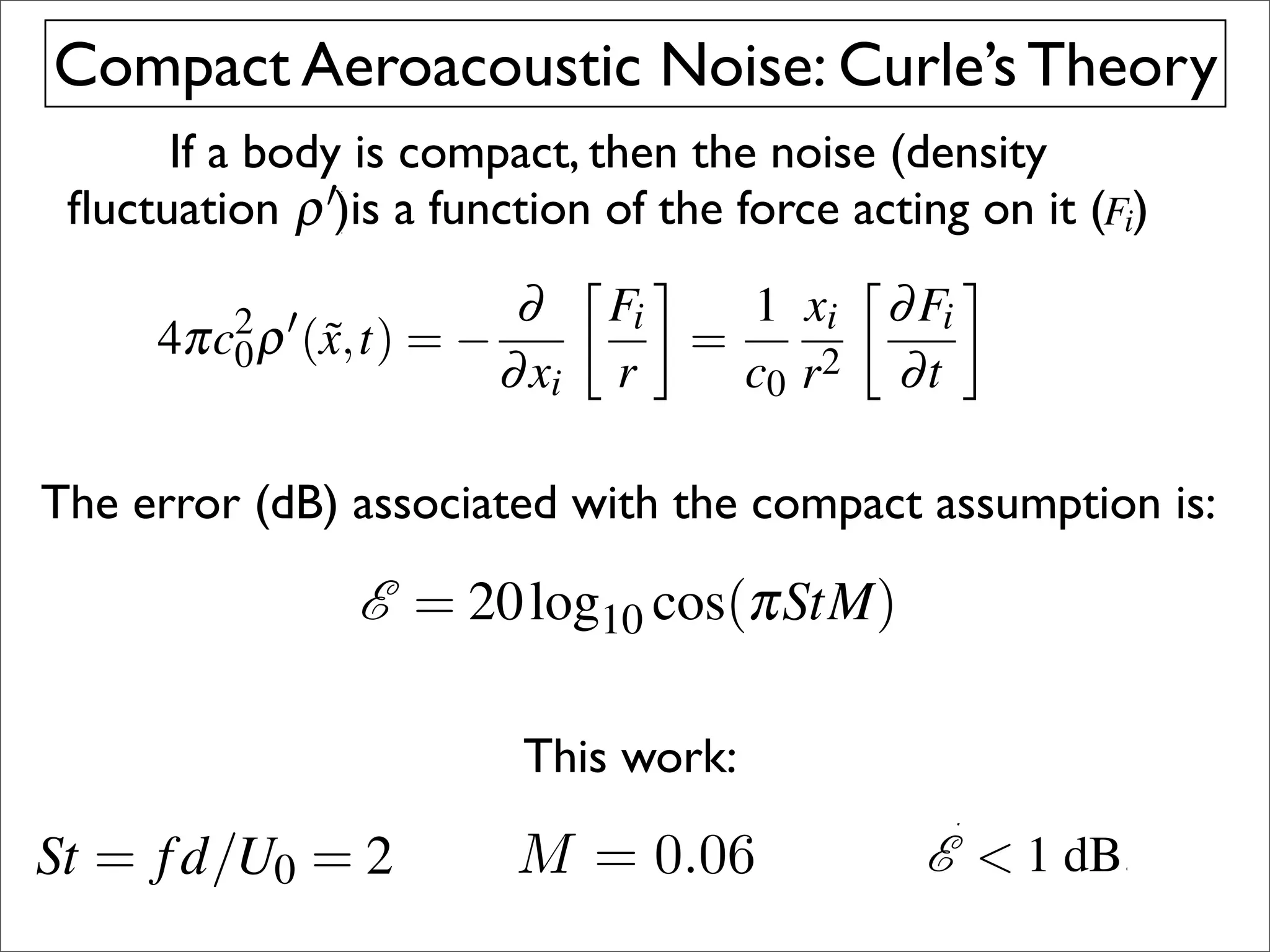 an be simpliﬁed to predict the acoustic far ﬁeld (represented
   Theory
s a density ﬂuctuation ρ  ) generated at an observation point by 2 
      Compact Aeroacoustic equation (Curle 1955) 4πc
                        form of Curle’s Noise: Curle’s Theory
ustically compact force F applied on a compressible ﬂuid that 0 ρ
  ﬂuctuating point             ˜
                   predict the23–25 November 2009, Adelaide, Austral
 impliﬁedIfto body is compact, then the noise (density
   initially atarest             acoustic far ﬁeld (represented
       ﬂuctuation ρ )is function of the force acting on it 2009, t
 sity23–25 Novembera2009, Adelaide, Australia point by (Fi)are theA
                        ) generated at an observation November
                                                    23–25     where
en the propagation time between points onﬂuidapplied on is zer
                        ˜ applied on compressible the surface the ﬂu
  ting point force F     Brief Article
                                   ∂ 0.
                                        a                 that
  in the above points the propagation time ∂ an estimate of th
 ly at rest4πc2 ρ equation d →surface 1 xi between points on th
                        then on the Fi Therefore, Fi (air) at rest. The
  time between (x,t) = −
                  0    ˜                    = is zero,                (4)
                                                    2 be∂t 0. to the compact b
ror due→ 0. Therefore,∂an estimate0of the made by dividin
              to a compactthe above equation d → The distance bet
                        or in assumption c r
  tion d Region about cylinder      xi r         can           Therefore, an
          (b)
q. 2 by itself but error be =0. a compact assumption can (takin
                         with due to Author 
                               The Inby dividing
                               d made dB,this expression is by the
 act assumption can aerodynamic1simulation                    described be m
      Thecomponent) ∂ F with the (taking
          2 error (dB) associated
     4πc0 0. In
 ith d                    this r       =
                                               i ∂ the
e real=arex,t)dB,Eq. 2 expression xis compact assumption is:
  omputational the threefor by iitself but with Fi = resulting forceexpre
  here Fiρ  ( ˜ grid= − vector components ofd 0. Intaken at the retard
                     used                                      dB, this
                                                                (4)
                         andreal component) ∂t
                           ∂ i                2 sound of the medium
pplied on the ﬂuid the xc0 is the speed of 2009
                           November 010,  c r
                          E = 434,783 10 cos(πStM) with URANS simula
  h times. This corresponds to  20 log time steps and
                                              ˜               A
                                                                  respect (3
air) at rest. The observation point is x measured (F (t), used to ca
                                                E = 20of the cos(πStM)
                                                       log10 cylinder).
                                                                i
o0are the three vector(in this case, thethe resulting force acoustic
    the compact body with 439 non-dimensional
     vortex shedding cycles components of centre
   =shedding 10 cos(πStM) the maximum frequency is limite
       20 log period.                                 (3) compact
per thecase considered here, of soundobservation point is is we
 onthe ﬂuid and c0For the speedconsideredof the medium
  r
 he distance between the case and the here, the maximum freq
                          is the body                         However, it
  a Strouhal number,pointThis number, Stwith respect number o
                                  The x work:brackets f Mach 2 simulati
 escribed by the distance r.= is d/U0 is limitedad/U a value a M
                              St frequency = 2 and denote = of and
                                      f square
 ed here, observation Strouhal˜ measured =
  est.SIMULATION to a
        The the maximum                                       types
TIC                      METHOD                                0
06. Thisf results thisand aMtE centre an error E  1 the vortex s
                        0.06. Θ the r/cin
ompactthed/U(in intimeThisMach number of
                                                              mate the assum
 r, St at body 0 = 2an error −  1 .dB. the cylinder). poor noise
  ken
         = retarded case,=results 0 of Therefore in Theref
                                        = 0.06                ing dB.
on of compactness isof compactness is the presentis the pre
  Acoustic Assumption appropriate for
                                                    appropriate work. No
 an error E  1 dB. Therefore the assump- point for results fr
  ance between the body and the observation
                        tion                                  ciencies
 