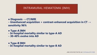 ● Diagnosis → CT/MRI
– Unenhanced acquisition + contrast-enhanced acquisition in CT →
sensitivity 96%
● Type-A IMH
– In-hospital mortality similar to type-A AD
– 30-40% evolve into AD
● Type-B IMH
– In-hospital mortality similar to type-B AD
INTRAMURAL HEMATOMA (IMH)
JAMA. 2016;316(7):754-763. doi:10.1001/jama.2016.10026
 