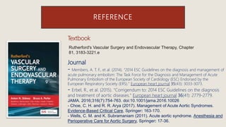 REFERENCE
Rutherford's Vascular Surgery and Endovascular Therapy, Chapter
81, 3183-3221.e
Textbook
Journal
- Members, A. T. F., et al. (2014). "2014 ESC Guidelines on the diagnosis and management of
acute pulmonary embolism: The Task Force for the Diagnosis and Management of Acute
Pulmonary Embolism of the European Society of Cardiology (ESC) Endorsed by the
European Respiratory Society (ERS)." European heart journal 35(43): 3033-3073.
- Erbel, R., et al. (2015). "Corrigendum to: 2014 ESC Guidelines on the diagnosis
and treatment of aortic diseases." European heart journal 36(41): 2779-2779.
JAMA. 2016;316(7):754-763. doi:10.1001/jama.2016.10026
- Choe, C. H. and R. R. Arya (2017). Management of Acute Aortic Syndromes.
Evidence-Based Critical Care, Springer: 163-170.
- Wells, C. M. and K. Subramaniam (2011). Acute aortic syndrome. Anesthesia and
Perioperative Care for Aortic Surgery, Springer: 17-36.
 