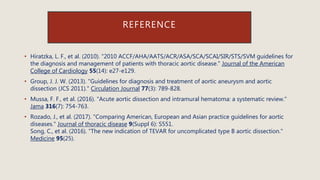 REFERENCE
• Hiratzka, L. F., et al. (2010). "2010 ACCF/AHA/AATS/ACR/ASA/SCA/SCAI/SIR/STS/SVM guidelines for
the diagnosis and management of patients with thoracic aortic disease." Journal of the American
College of Cardiology 55(14): e27-e129.
• Group, J. J. W. (2013). "Guidelines for diagnosis and treatment of aortic aneurysm and aortic
dissection (JCS 2011)." Circulation Journal 77(3): 789-828.
• Mussa, F. F., et al. (2016). "Acute aortic dissection and intramural hematoma: a systematic review."
Jama 316(7): 754-763.
• Rozado, J., et al. (2017). "Comparing American, European and Asian practice guidelines for aortic
diseases." Journal of thoracic disease 9(Suppl 6): S551.
Song, C., et al. (2016). "The new indication of TEVAR for uncomplicated type B aortic dissection."
Medicine 95(25).
 