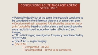 CONCLUSIONS ACUTE THORACIC AORTIC
SYNDROMES
● Potentially deadly but at the same time treatable conditions to
be considered in the differential diagnosis of acute chest pain.
● Decision making in suspected AAS should be based on the a
priori probability based on a clinical score and according to the
score results it should include biomarkers (D-dimers) and
imaging.
● TTE: initial imaging investigation, frequently complemented by
TOE/CT/MRI.
● Type-A AD → urgent surgery.
● Type-B AD
→ complicated →TEVAR
→ uncomplicated →TEVAR to be considered.
 