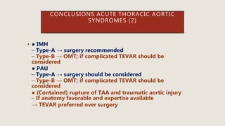 CONCLUSIONS ACUTE THORACIC AORTIC
SYNDROMES (2)
• ● IMH
– Type-A → surgery recommended
– Type-B → OMT; if complicated TEVAR should be
considered
● PAU
– Type-A → surgery should be considered
– Type-B → OMT; if complicated TEVAR should be
considered
● (Contained) rupture of TAA and traumatic aortic injury
– If anatomy favorable and expertise available
→ TEVAR preferred over surgery
 
