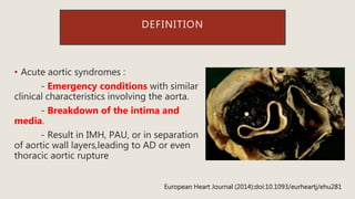 DEFINITION
• Acute aortic syndromes :
- Emergency conditions with similar
clinical characteristics involving the aorta.
- Breakdown of the intima and
media.
- Result in IMH, PAU, or in separation
of aortic wall layers,leading to AD or even
thoracic aortic rupture
European Heart Journal (2014):doi:10.1093/eurheartj/ehu281
 