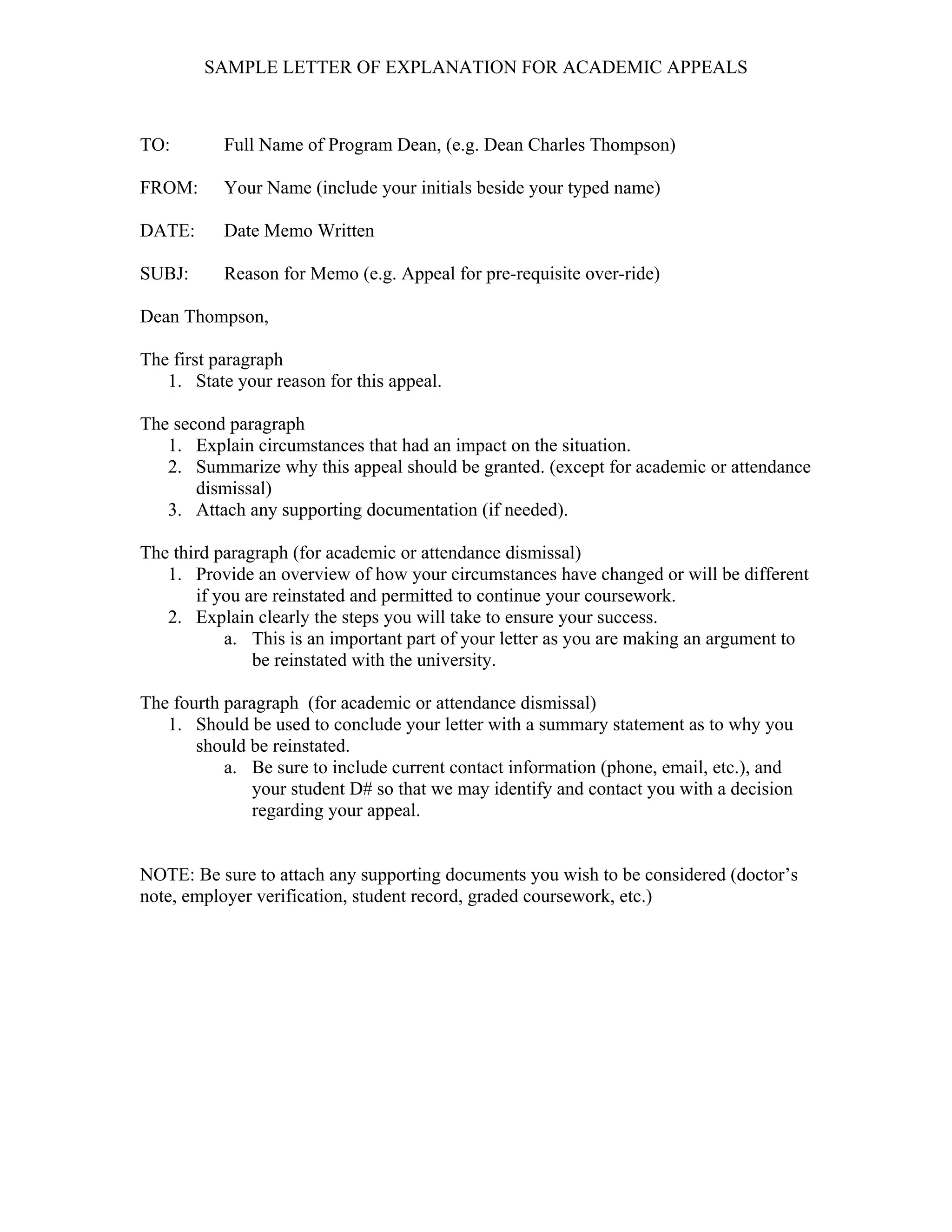 SAMPLE LETTER OF EXPLANATION FOR ACADEMIC APPEALS
TO: Full Name of Program Dean, (e.g. Dean Charles Thompson)
FROM: Your Name (include your initials beside your typed name)
DATE: Date Memo Written
SUBJ: Reason for Memo (e.g. Appeal for pre-requisite over-ride)
Dean Thompson,
The first paragraph
1. State your reason for this appeal.
The second paragraph
1. Explain circumstances that had an impact on the situation.
2. Summarize why this appeal should be granted. (except for academic or attendance
dismissal)
3. Attach any supporting documentation (if needed).
The third paragraph (for academic or attendance dismissal)
1. Provide an overview of how your circumstances have changed or will be different
if you are reinstated and permitted to continue your coursework.
2. Explain clearly the steps you will take to ensure your success.
a. This is an important part of your letter as you are making an argument to
be reinstated with the university.
The fourth paragraph (for academic or attendance dismissal)
1. Should be used to conclude your letter with a summary statement as to why you
should be reinstated.
a. Be sure to include current contact information (phone, email, etc.), and
your student D# so that we may identify and contact you with a decision
regarding your appeal.
NOTE: Be sure to attach any supporting documents you wish to be considered (doctor’s
note, employer verification, student record, graded coursework, etc.)
 