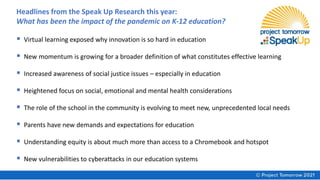 Headlines from the Speak Up Research this year:
What has been the impact of the pandemic on K-12 education?
▪ Virtual learning exposed why innovation is so hard in education
▪ New momentum is growing for a broader definition of what constitutes effective learning
▪ Increased awareness of social justice issues – especially in education
▪ Heightened focus on social, emotional and mental health considerations
▪ The role of the school in the community is evolving to meet new, unprecedented local needs
▪ Parents have new demands and expectations for education
▪ Understanding equity is about much more than access to a Chromebook and hotspot
▪ New vulnerabilities to cyberattacks in our education systems
 