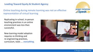 Replicating in-school, in-person
teaching practices in an online
environment was less than
successful.
New learning model adoption
requires re-thinking and
re-engineering practices,
curriculum, tools …. everything.
Online teaching during remote learning was not an effective
representation of virtual learning
Leading Toward Equity & Student Agency
 