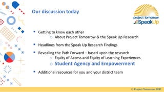 ▪ Getting to know each other
o About Project Tomorrow & the Speak Up Research
▪ Headlines from the Speak Up Research Findings
▪ Revealing the Path Forward – based upon the research
o Equity of Access and Equity of Learning Experiences
o Student Agency and Empowerment
▪ Additional resources for you and your district team
Our discussion today
 