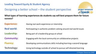 Designing a better school – the student perspective
What types of learning experiences do students say will best prepare them for future
success?
Experience: Having real work experience or internship
Real world: Participating in authentic problem solving around real-world issues
Leadership: Being part of a leadership group at school
Community: Engaging with the local community on collaborative projects
Fluency: Developing communications skills including learning a second language
Technology: Using technology outside of school to pursue self-directed learning
Leading Toward Equity & Student Agency
 