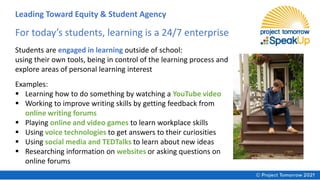 Examples:
▪ Learning how to do something by watching a YouTube video
▪ Working to improve writing skills by getting feedback from
online writing forums
▪ Playing online and video games to learn workplace skills
▪ Using voice technologies to get answers to their curiosities
▪ Using social media and TEDTalks to learn about new ideas
▪ Researching information on websites or asking questions on
online forums
For today’s students, learning is a 24/7 enterprise
Students are engaged in learning outside of school:
using their own tools, being in control of the learning process and
explore areas of personal learning interest
Leading Toward Equity & Student Agency
 