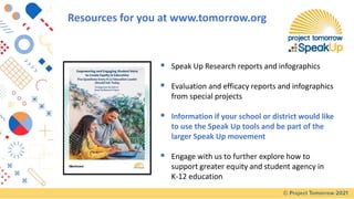 ▪ Speak Up Research reports and infographics
▪ Evaluation and efficacy reports and infographics
from special projects
▪ Information if your school or district would like
to use the Speak Up tools and be part of the
larger Speak Up movement
▪ Engage with us to further explore how to
support greater equity and student agency in
K-12 education
Resources for you at www.tomorrow.org
 