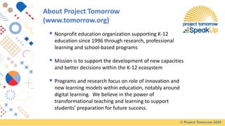 About Project Tomorrow
(www.tomorrow.org)
▪ Nonprofit education organization supporting K-12
education since 1996 through research, professional
learning and school-based programs
▪ Mission is to support the development of new capacities
and better decisions within the K-12 ecosystem
▪ Programs and research focus on role of innovation and
new learning models within education, notably around
digital learning. We believe in the power of
transformational teaching and learning to support
students’ preparation for future success.
 
