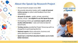 About the Speak Up Research Project
▪ Annual research project since 2003
▪ We provide education leaders with a suite of normed
online surveys to collect valid feedback from their
stakeholders
▪ All preK-12 schools – public, private, parochial,
charter, virtual - are eligible to use the Speak Up tools
▪ Participating entities get summary reports with all
locally collected data + state and national data for
benchmarks
▪ Turnkey service provided by Project Tomorrow with no
charge/fee to participating districts
▪ National reports inform education, business and
policy decisions on K-12 education
▪ Speak Up is a tool that education leaders use to make
better decisions
 