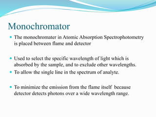 Monochromator
 The monochromater in Atomic Absorption Spectrophotometry
is placed between flame and detector
 Used to select the specific wavelength of light which is
absorbed by the sample, and to exclude other wavelengths.
 To allow the single line in the spectrum of analyte.
 To minimize the emission from the flame itself because
detector detects photons over a wide wavelength range.
 
