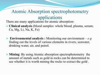 Atomic Absorption spectrophotometry
applications
There are many applications for atomic absorption:
 Clinical analysis (blood samples: whole blood, plasma, serum;
Ca, Mg, Li, Na, K, Fe)
 Environmental analysis : Monitoring our environment – e g
finding out the levels of various elements in rivers, seawater,
drinking water, air, and petrol.
 Mining: By using Atomic absorption spectrophotometry the
amount of metals such as gold in rocks can be determined to
see whether it is worth mining the rocks to extract the gold .
 