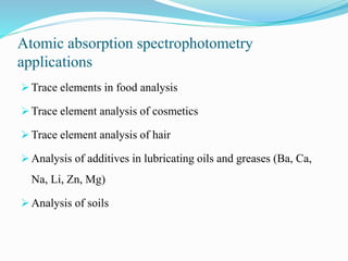 Atomic absorption spectrophotometry
applications
 Trace elements in food analysis
 Trace element analysis of cosmetics
 Trace element analysis of hair
 Analysis of additives in lubricating oils and greases (Ba, Ca,
Na, Li, Zn, Mg)
 Analysis of soils
 