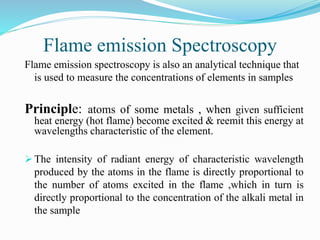 Flame emission Spectroscopy
Flame emission spectroscopy is also an analytical technique that
is used to measure the concentrations of elements in samples
Principle: atoms of some metals , when given sufficient
heat energy (hot flame) become excited & reemit this energy at
wavelengths characteristic of the element.
 The intensity of radiant energy of characteristic wavelength
produced by the atoms in the flame is directly proportional to
the number of atoms excited in the flame ,which in turn is
directly proportional to the concentration of the alkali metal in
the sample
 
