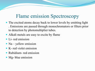 Flame emission Spectroscopy
 The excited atoms decay back to lower levels by emitting light
. Emissions are passed through monochromators or filters prior
to detection by photomultiplier tubes.
 Alkali metals are easy to excite by flame
 Li- red emission
 Na – yellow emission
 K- red violet emission
 Rubidium- red emission
 Mg- blue emission
 