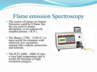 Flame emission Spectroscopy
 The source of energy in Atomic
Emission could be a flame like
the one used in atomic
absorption, or an inductively
coupled plasma ( ICP ) .
 The flame ( 1700 – 3150 0C ) is
most useful for elements with
relatively low excitation
energies like sodium, potassium
and calcium.
 The ICP ( 6000 – 8000 0C) has
a very high temperature and is
useful for elements of high
excitation energies.
 