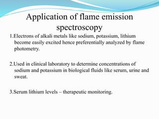 Application of flame emission
spectroscopy
1.Electrons of alkali metals like sodium, potassium, lithium
become easily excited hence preferentially analyzed by flame
photometry.
2.Used in clinical laboratory to determine concentrations of
sodium and potassium in biological fluids like serum, urine and
sweat.
3.Serum lithium levels – therapeutic monitoring.
 