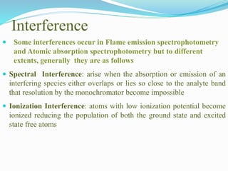 Interference
 Some interferences occur in Flame emission spectrophotometry
and Atomic absorption spectrophotometry but to different
extents, generally they are as follows
 Spectral Interference: arise when the absorption or emission of an
interfering species either overlaps or lies so close to the analyte band
that resolution by the monochromator become impossible
 Ionization Interference: atoms with low ionization potential become
ionized reducing the population of both the ground state and excited
state free atoms
 