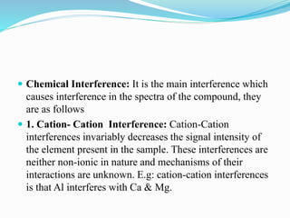  Chemical Interference: It is the main interference which
causes interference in the spectra of the compound, they
are as follows
 1. Cation- Cation Interference: Cation-Cation
interferences invariably decreases the signal intensity of
the element present in the sample. These interferences are
neither non-ionic in nature and mechanisms of their
interactions are unknown. E.g: cation-cation interferences
is that Al interferes with Ca & Mg.
 