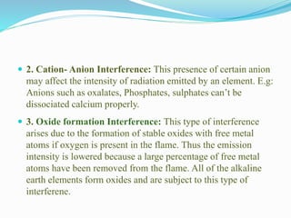  2. Cation- Anion Interference: This presence of certain anion
may affect the intensity of radiation emitted by an element. E.g:
Anions such as oxalates, Phosphates, sulphates can’t be
dissociated calcium properly.
 3. Oxide formation Interference: This type of interference
arises due to the formation of stable oxides with free metal
atoms if oxygen is present in the flame. Thus the emission
intensity is lowered because a large percentage of free metal
atoms have been removed from the flame. All of the alkaline
earth elements form oxides and are subject to this type of
interferene.
 