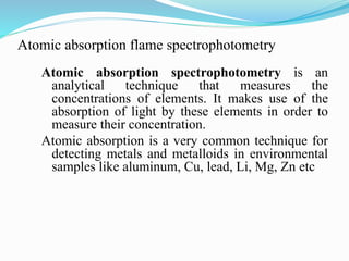 Atomic absorption flame spectrophotometry
Atomic absorption spectrophotometry is an
analytical technique that measures the
concentrations of elements. It makes use of the
absorption of light by these elements in order to
measure their concentration.
Atomic absorption is a very common technique for
detecting metals and metalloids in environmental
samples like aluminum, Cu, lead, Li, Mg, Zn etc
 