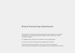 Brand Positioning Statements
We present 4 brand positioning statements here based on the brand
characteristics, aimed to generate higher brand recall and create
excellent imagery.
a: Togetherness among the members of the organization
b: Futuristic plans that leads the organization forward.
The lines have been coined in such a way that strong brand
communication strategies and campaigns can be created around them.
 