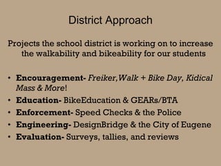 District Approach Projects the school district is working on to increase the walkability and bikeability for our students  Encouragement-  Freiker,Walk + Bike Day, Kidical Mass & More ! Education-  BikeEducation & GEARs/BTA Enforcement-  Speed Checks & the Police Engineering-  DesignBridge & the City of Eugene Evaluation-  Surveys, tallies, and reviews 