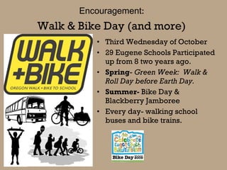 Walk & Bike Day (and more) Third Wednesday of October 29 Eugene Schools Participated up from 8 two years ago. Spring -  Green Week:  Walk & Roll Day before Earth Day. Summer-  Bike Day & Blackberry Jamboree Every day- walking school buses and bike trains. Encouragement : 